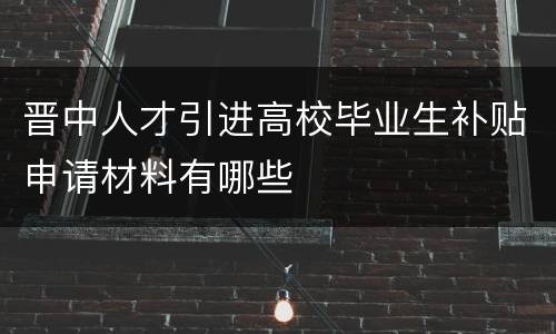 晋中人才引进高校毕业生补贴申请材料有哪些