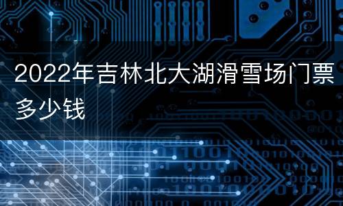 2022年吉林北大湖滑雪场门票多少钱