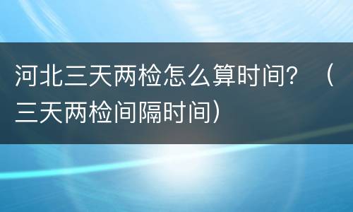 河北三天两检怎么算时间？（三天两检间隔时间）