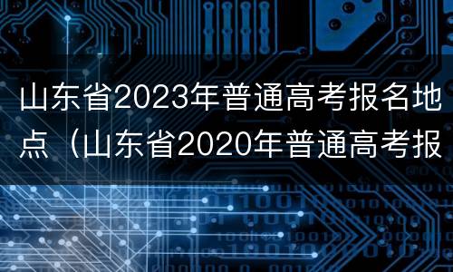 山东省2023年普通高考报名地点（山东省2020年普通高考报名）