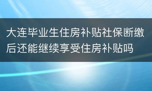 大连毕业生住房补贴社保断缴后还能继续享受住房补贴吗