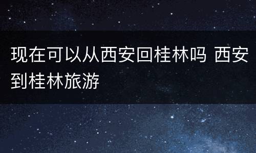 现在可以从西安回桂林吗 西安到桂林旅游
