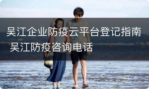 吴江企业防疫云平台登记指南 吴江防疫咨询电话
