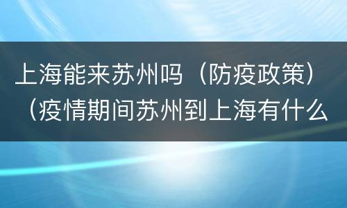 上海能来苏州吗（防疫政策）（疫情期间苏州到上海有什么要求）