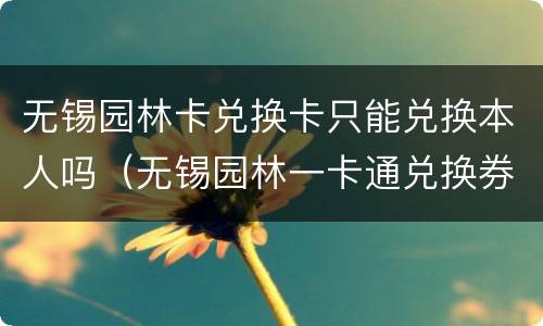 无锡园林卡兑换卡只能兑换本人吗（无锡园林一卡通兑换券哪里可以买到）