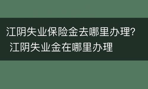 江阴失业保险金去哪里办理？ 江阴失业金在哪里办理