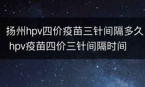 扬州hpv四价疫苗三针间隔多久 hpv疫苗四价三针间隔时间