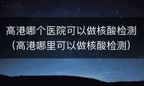 高港哪个医院可以做核酸检测（高港哪里可以做核酸检测）