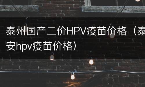 泰州国产二价HPV疫苗价格（泰安hpv疫苗价格）