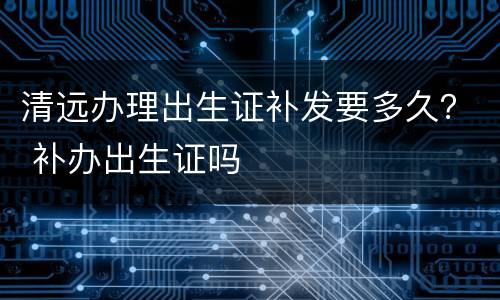 清远办理出生证补发要多久？ 补办出生证吗