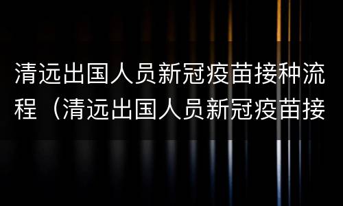 清远出国人员新冠疫苗接种流程（清远出国人员新冠疫苗接种流程图）