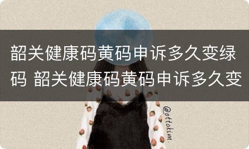 韶关健康码黄码申诉多久变绿码 韶关健康码黄码申诉多久变绿码啊