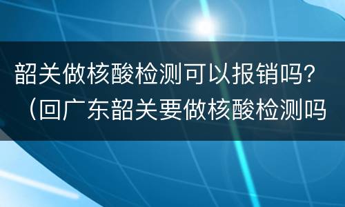 韶关做核酸检测可以报销吗？（回广东韶关要做核酸检测吗）