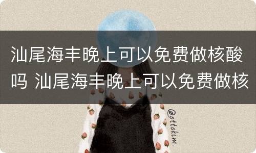 汕尾海丰晚上可以免费做核酸吗 汕尾海丰晚上可以免费做核酸吗现在