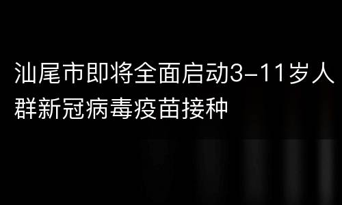 汕尾市即将全面启动3-11岁人群新冠病毒疫苗接种