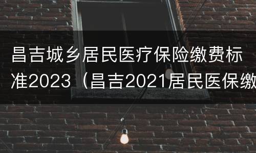 昌吉城乡居民医疗保险缴费标准2023（昌吉2021居民医保缴费时间）