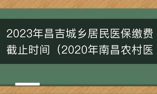 2023年昌吉城乡居民医保缴费截止时间（2020年南昌农村医保缴费截止日期）