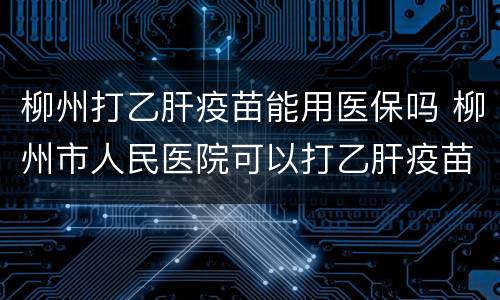 柳州打乙肝疫苗能用医保吗 柳州市人民医院可以打乙肝疫苗吗