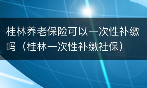 桂林养老保险可以一次性补缴吗（桂林一次性补缴社保）