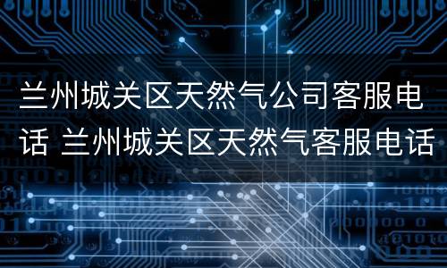 兰州城关区天然气公司客服电话 兰州城关区天然气客服电话号码是多少