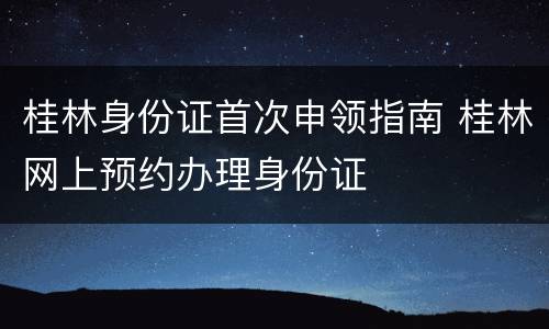 桂林身份证首次申领指南 桂林网上预约办理身份证