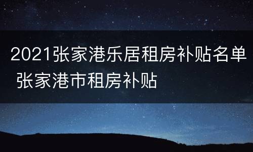 2021张家港乐居租房补贴名单 张家港市租房补贴