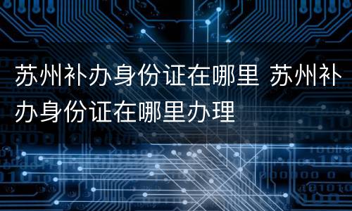 苏州补办身份证在哪里 苏州补办身份证在哪里办理