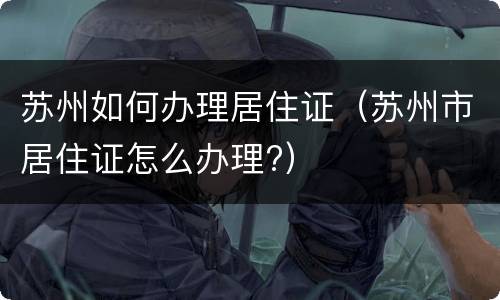 苏州如何办理居住证（苏州市居住证怎么办理?）
