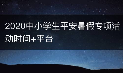 2020中小学生平安暑假专项活动时间+平台