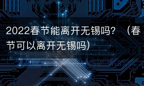 2022春节能离开无锡吗？（春节可以离开无锡吗）