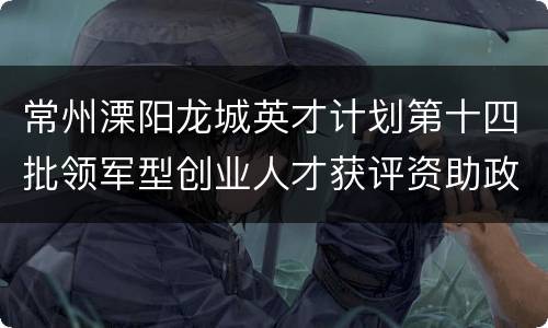 常州溧阳龙城英才计划第十四批领军型创业人才获评资助政策+补贴