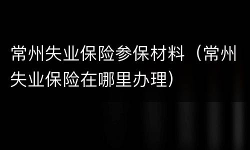 常州失业保险参保材料（常州失业保险在哪里办理）
