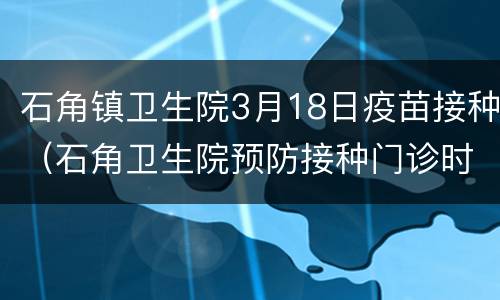 石角镇卫生院3月18日疫苗接种（石角卫生院预防接种门诊时间）