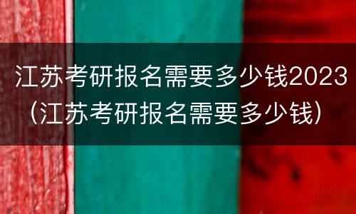 江苏考研报名需要多少钱2023（江苏考研报名需要多少钱）