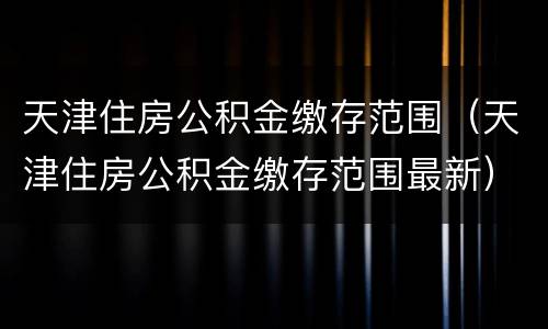 天津住房公积金缴存范围（天津住房公积金缴存范围最新）