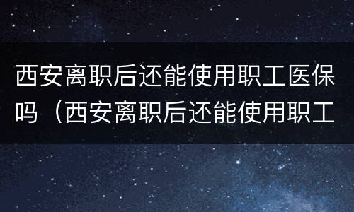 西安离职后还能使用职工医保吗（西安离职后还能使用职工医保吗）