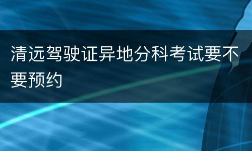 清远驾驶证异地分科考试要不要预约