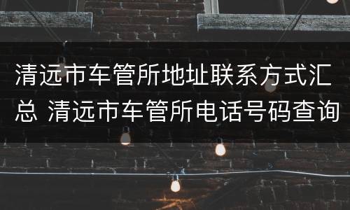 清远市车管所地址联系方式汇总 清远市车管所电话号码查询