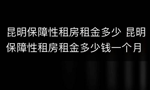 昆明保障性租房租金多少 昆明保障性租房租金多少钱一个月