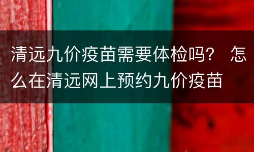 清远九价疫苗需要体检吗？ 怎么在清远网上预约九价疫苗