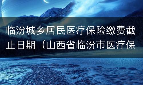 临汾城乡居民医疗保险缴费截止日期（山西省临汾市医疗保险缴费）