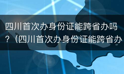 四川首次办身份证能跨省办吗?（四川首次办身份证能跨省办吗要多久）
