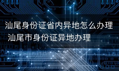 汕尾身份证省内异地怎么办理 汕尾市身份证异地办理