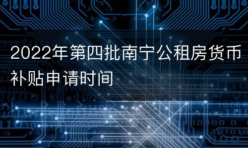 2022年第四批南宁公租房货币补贴申请时间