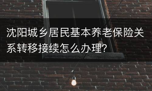 沈阳城乡居民基本养老保险关系转移接续怎么办理？