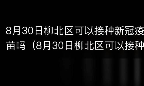 8月30日柳北区可以接种新冠疫苗吗（8月30日柳北区可以接种新冠疫苗吗）