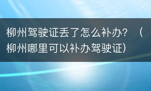 柳州驾驶证丢了怎么补办？（柳州哪里可以补办驾驶证）