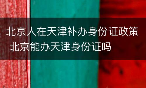 北京人在天津补办身份证政策 北京能办天津身份证吗