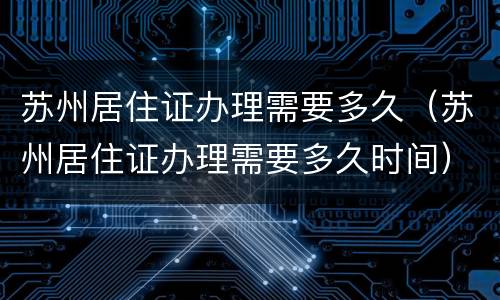 苏州居住证办理需要多久（苏州居住证办理需要多久时间）