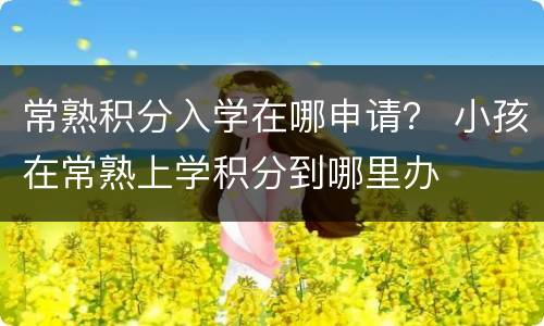 常熟积分入学在哪申请？ 小孩在常熟上学积分到哪里办